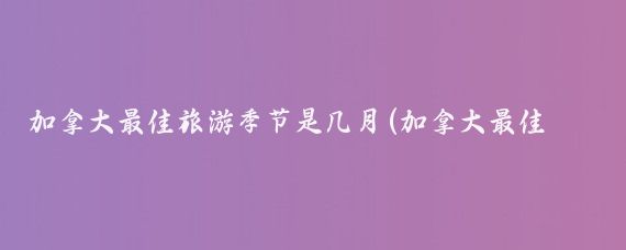 加拿大最佳旅游季节是几月(加拿大最佳旅游时间表)