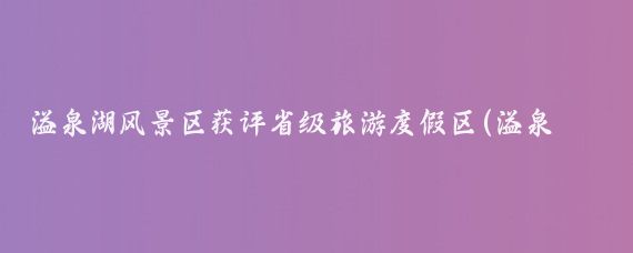 溢泉湖风景区获评省级旅游度假区(溢泉湖旅游景区)