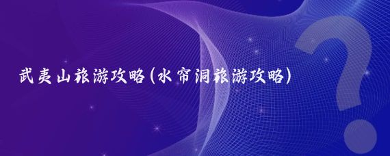 武夷山旅游攻略(水帘洞旅游攻略)