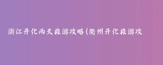 浙江开化两天旅游攻略(衢州开化旅游攻略)