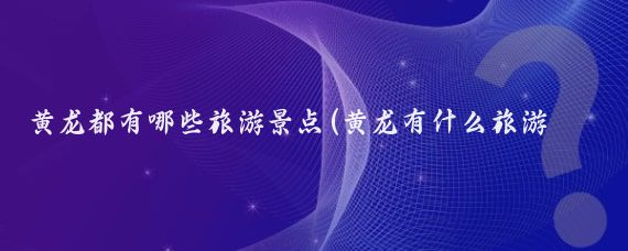 黄龙都有哪些旅游景点(黄龙有什么旅游景点)