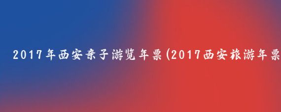 2017年西安亲子游览年票(2017西安旅游年票)