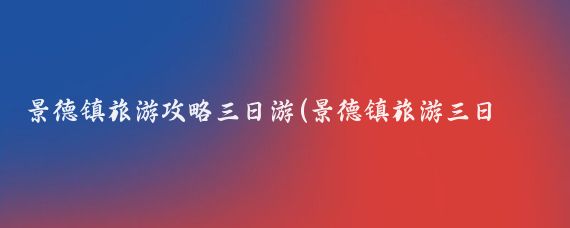 景德镇旅游攻略三日游(景德镇旅游三日游)