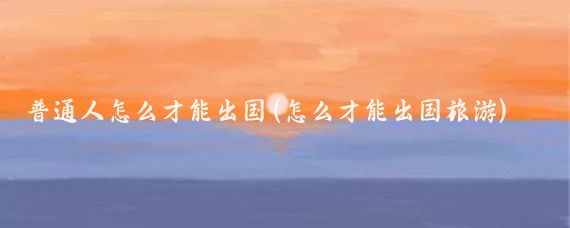 普通人怎么才能出国(怎么才能出国旅游)