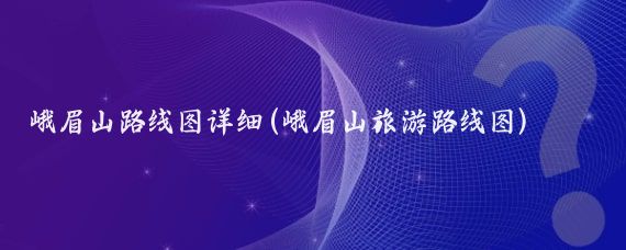 峨眉山路线图详细(峨眉山旅游路线图)