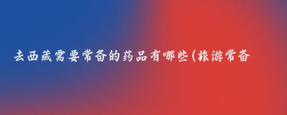 去西藏需要常备的药品有哪些(旅游常备药品有哪些)