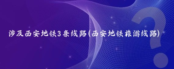 涉及西安地铁3条线路(西安地铁旅游线路)