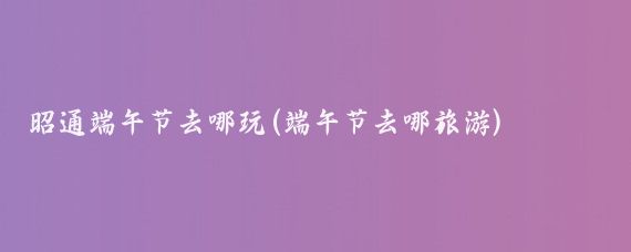 昭通端午节去哪玩(端午节去哪旅游)