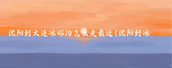 沈阳到大连冰峪沟怎么走最近(沈阳到冰峪沟旅游团)