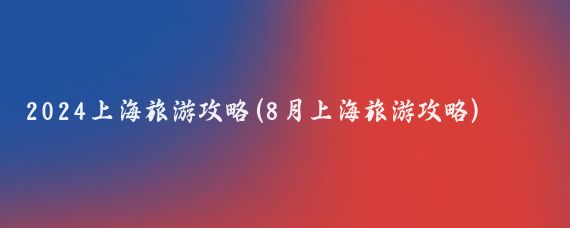 2024上海旅游攻略(8月上海旅游攻略)