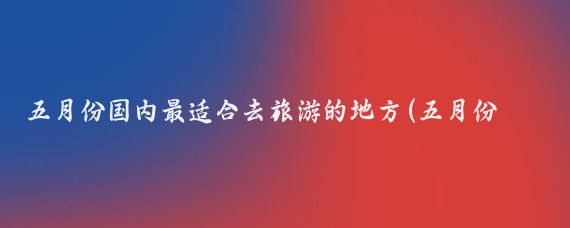 五月份国内最适合去旅游的地方(五月份国内旅游)