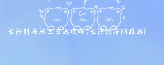 长沙到岳阳三日游攻略(长沙到岳阳旅游)