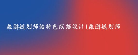 旅游规划师的特色线路设计(旅游规划师干什么的)