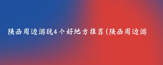 陕西周边游玩4个好地方推荐(陕西周边游玩景点推荐)