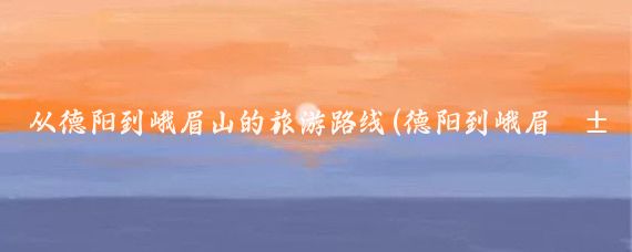 从德阳到峨眉山的旅游路线(德阳到峨眉山旅游攻略)