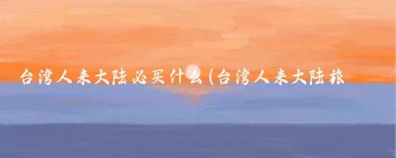 台湾人来大陆必买什么(台湾人来大陆旅游)