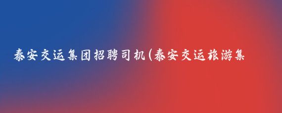 泰安交运集团招聘司机(泰安交运旅游集团)