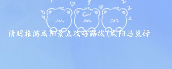 清明旅游咸阳景点攻略路线(咸阳马嵬驿旅游攻略)