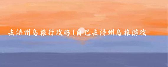 去济州岛旅行攻略(自己去济州岛旅游攻略)