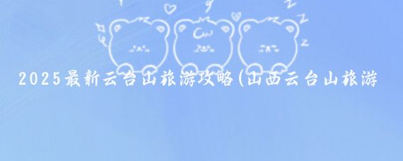2025最新云台山旅游攻略(山西云台山旅游攻略)