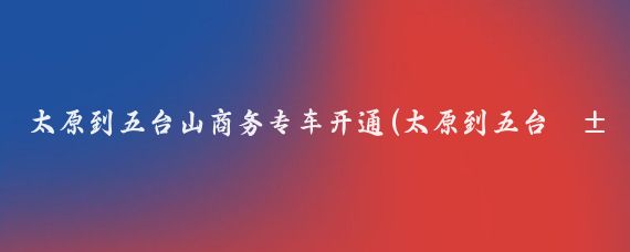 太原到五台山商务专车开通(太原到五台山旅游团)