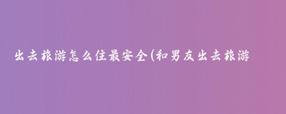 出去旅游怎么住最安全(和男友出去旅游怎么住)