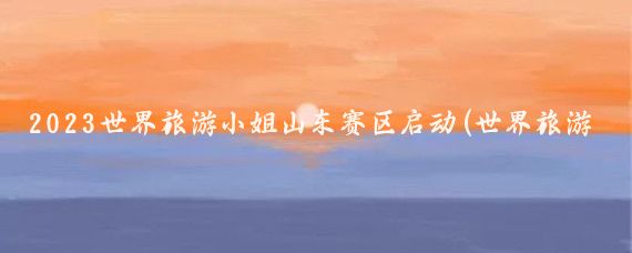 2023世界旅游小姐山东赛区启动(世界旅游小姐山东赛区)