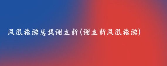 凤凰旅游总裁谢立新(谢立新凤凰旅游)