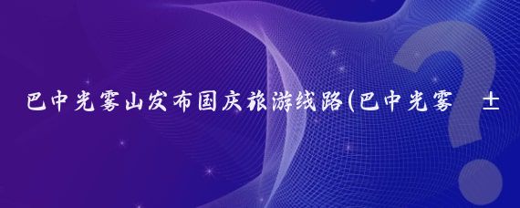 巴中光雾山发布国庆旅游线路(巴中光雾山旅游)