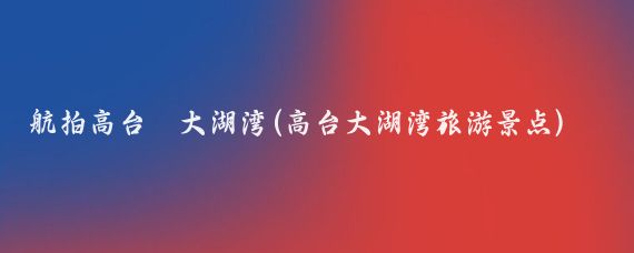 航拍高台•大湖湾(高台大湖湾旅游景点)