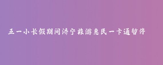 五一小长假期间济宁旅游惠民一卡通暂停使用(济宁惠民旅游一卡通)