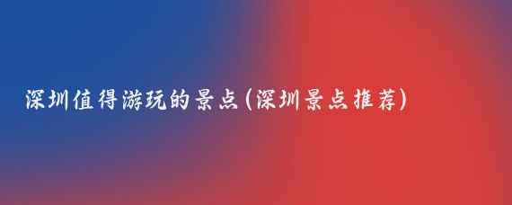 深圳值得游玩的景点(深圳景点推荐)