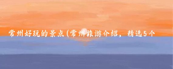 常州好玩的景点(常州旅游介绍，精选5个景点的特色介绍)