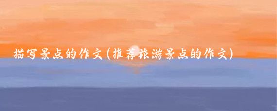 描写景点的作文(推荐旅游景点的作文)