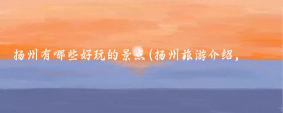 扬州有哪些好玩的景点(扬州旅游介绍，精选5个景点的特色介绍)