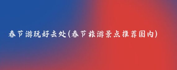 春节游玩好去处(春节旅游景点推荐国内)