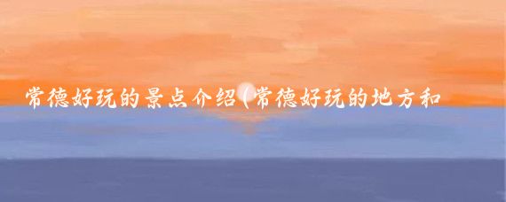 常德好玩的景点介绍(常德好玩的地方和旅游线路推荐)