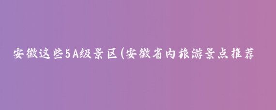 安徽这些5A级景区(安徽省内旅游景点推荐)