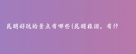昆明好玩的景点有哪些(昆明旅游，有什么好玩的地方推荐吗？)