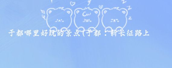 于都哪里好玩的景点(于都：新长征路上的独好风景)
