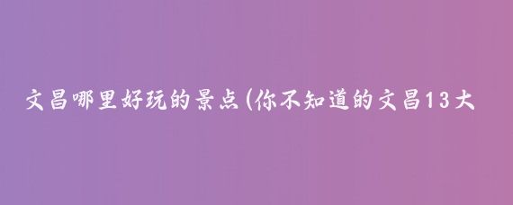 文昌哪里好玩的景点(你不知道的文昌13大旅游景点 )