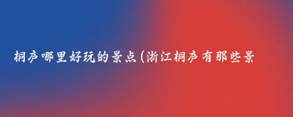 桐庐哪里好玩的景点(浙江桐庐有那些景点)