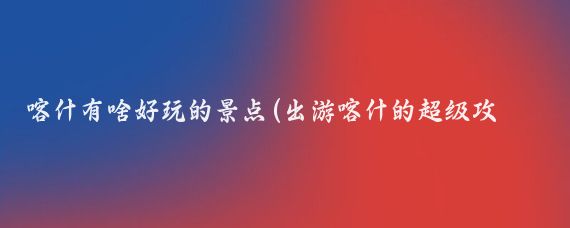 喀什有啥好玩的景点(出游喀什的超级攻略)