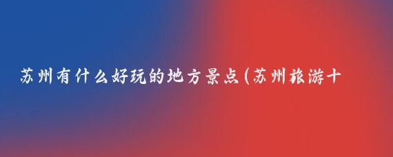 苏州有什么好玩的地方景点(苏州旅游十大景点)