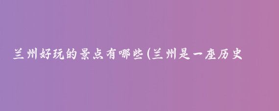 兰州好玩的景点有哪些(兰州是一座历史悠久的城市好多著名景点)