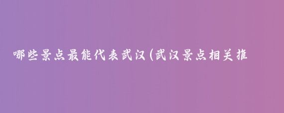 哪些景点最能代表武汉(武汉景点相关推荐)