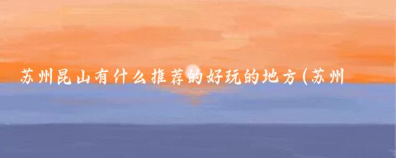 苏州昆山有什么推荐的好玩的地方(苏州最好玩的景点推荐)
