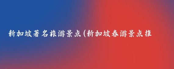 新加坡著名旅游景点(新加坡春游景点推荐)