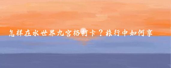 怎样在水世界九宫格打卡？旅行中如何享用美食火锅？体验新奇乐趣！