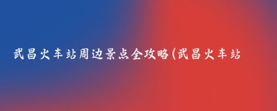 武昌火车站周边景点全攻略(武昌火车站周边景点)
